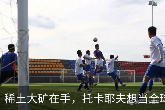 稀土大矿在手，托卡耶夫想当全球中间商？美国：你敢卖中国试试！